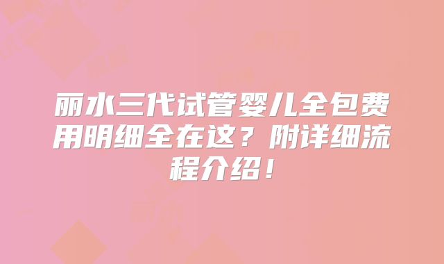 丽水三代试管婴儿全包费用明细全在这？附详细流程介绍！