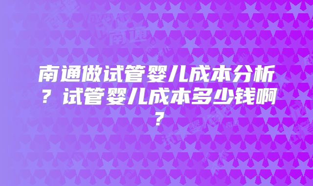 南通做试管婴儿成本分析？试管婴儿成本多少钱啊？