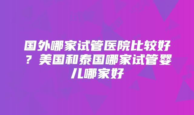 国外哪家试管医院比较好?美国和泰国哪家试管婴儿哪家好