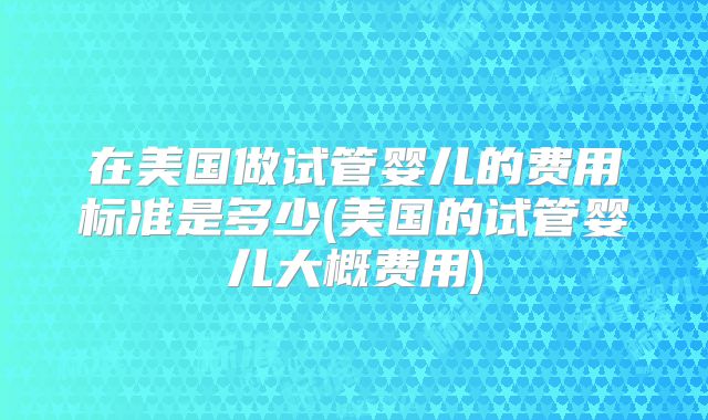 在美国做试管婴儿的费用标准是多少(美国的试管婴儿大概费用)