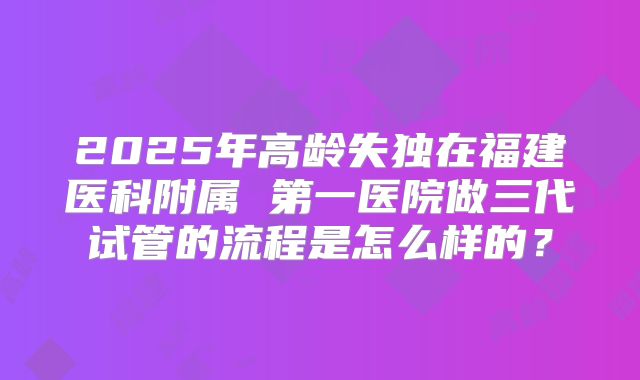 2025年高龄失独在福建医科附属 第一医院做三代试管的流程是怎么样的？