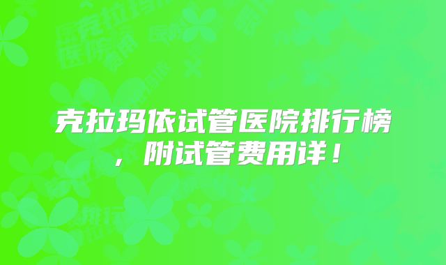 克拉玛依试管医院排行榜，附试管费用详！
