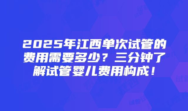 2025年江西单次试管的费用需要多少？三分钟了解试管婴儿费用构成！
