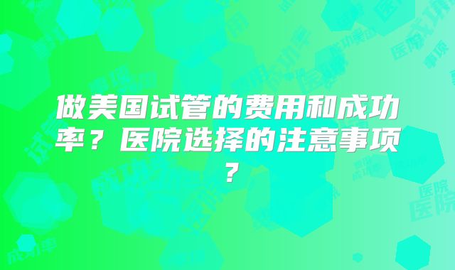 做美国试管的费用和成功率？医院选择的注意事项？