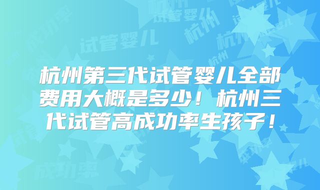 杭州第三代试管婴儿全部费用大概是多少！杭州三代试管高成功率生孩子！