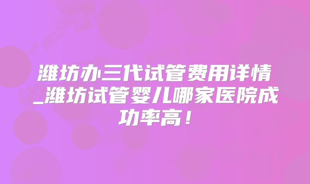 潍坊办三代试管费用详情_潍坊试管婴儿哪家医院成功率高!