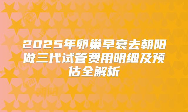2025年卵巢早衰去朝阳做三代试管费用明细及预估全解析