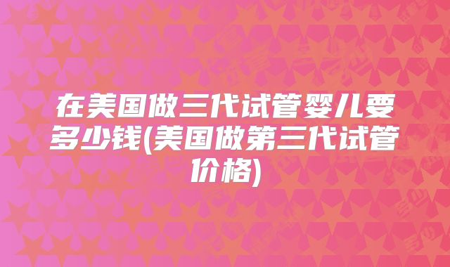 在美国做三代试管婴儿要多少钱(美国做第三代试管价格)