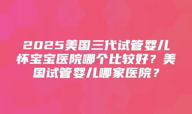 2025美国三代试管婴儿怀宝宝医院哪个比较好？美国试管婴儿哪家医院？