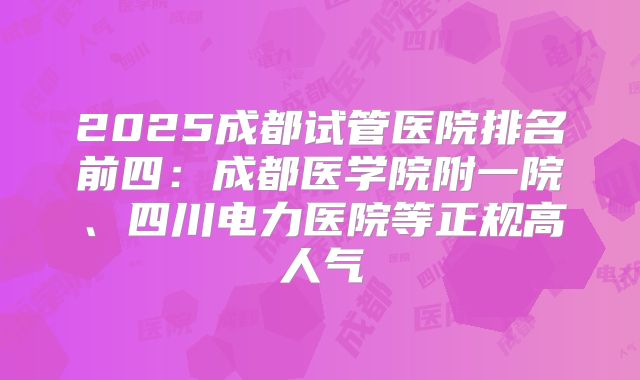 2025成都试管医院排名前四：成都医学院附一院、四川电力医院等正规高人气