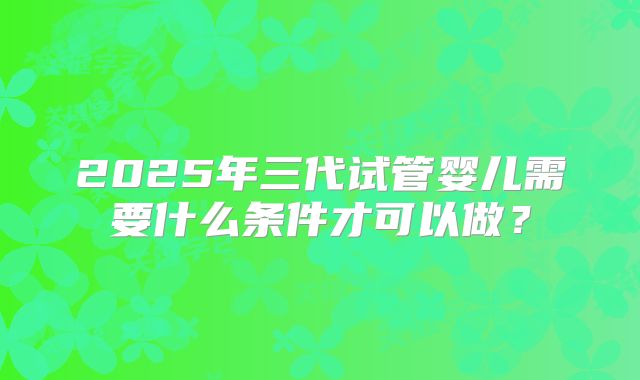 2025年三代试管婴儿需要什么条件才可以做？