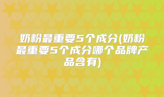 奶粉最重要5个成分(奶粉最重要5个成分哪个品牌产品含有)