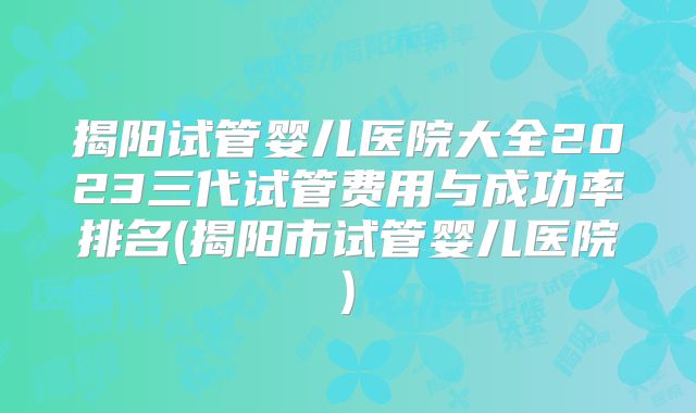 揭阳试管婴儿医院大全2023三代试管费用与成功率排名(揭阳市试管婴儿医院)