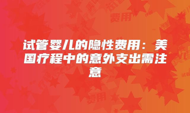 试管婴儿的隐性费用:美国疗程中的意外支出需注意