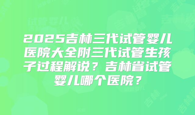 2025吉林三代试管婴儿医院大全附三代试管生孩子过程解说?吉林省试管婴儿哪个医院?