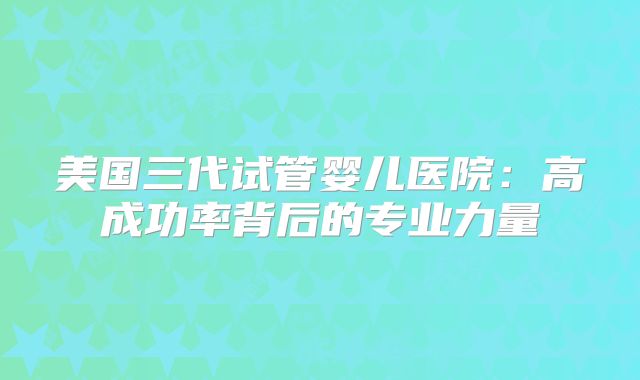 美国三代试管婴儿医院:高成功率背后的专业力量