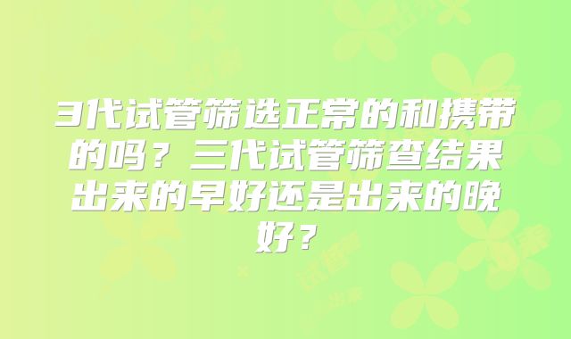 3代试管筛选正常的和携带的吗？三代试管筛查结果出来的早好还是出来的晚好？