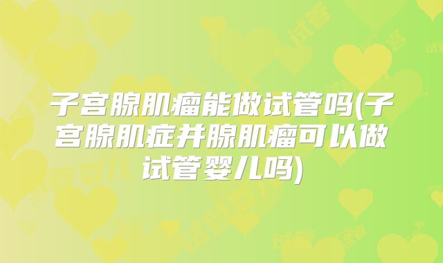 子宫腺肌瘤能做试管吗(子宫腺肌症并腺肌瘤可以做试管婴儿吗)