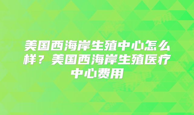 美国西海岸生殖中心怎么样？美国西海岸生殖医疗中心费用
