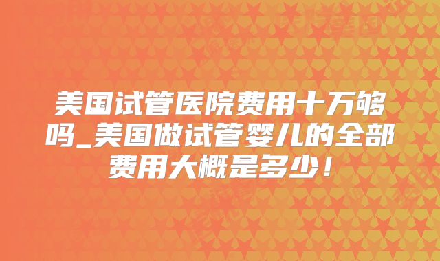 美国试管医院费用十万够吗_美国做试管婴儿的全部费用大概是多少！