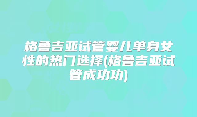 格鲁吉亚试管婴儿单身女性的热门选择(格鲁吉亚试管成功功)