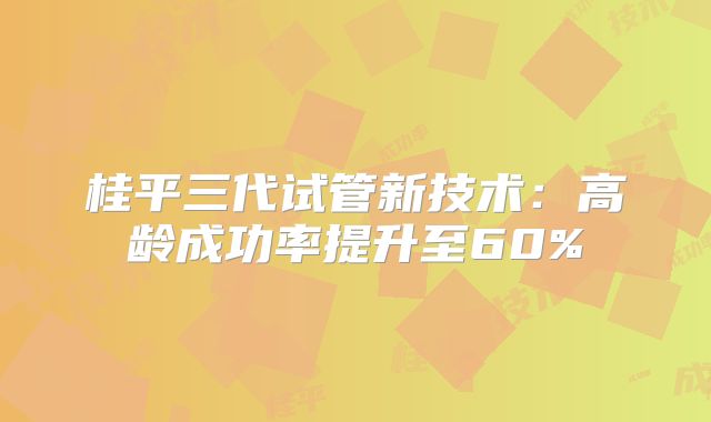 桂平三代试管新技术：高龄成功率提升至60%