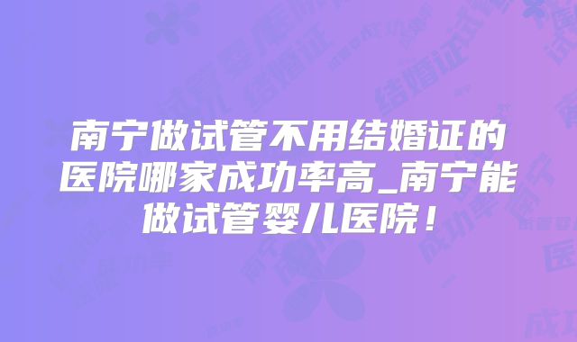 南宁做试管不用结婚证的医院哪家成功率高_南宁能做试管婴儿医院！