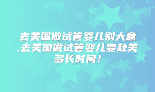 去美国做试管婴儿别大意,去美国做试管婴儿要赴美多长时间！