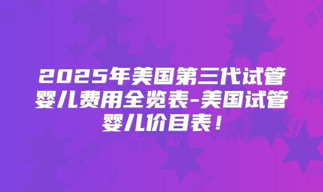 2025年美国第三代试管婴儿费用全览表-美国试管婴儿价目表!