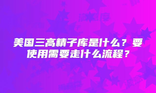 美国三高精子库是什么？要使用需要走什么流程？