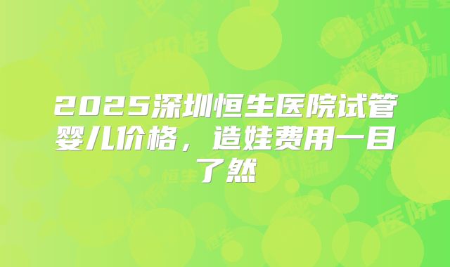 2025深圳恒生医院试管婴儿价格，造娃费用一目了然