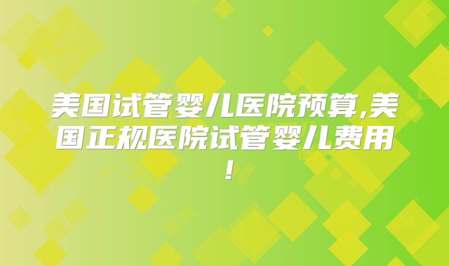美国试管婴儿医院预算,美国正规医院试管婴儿费用！