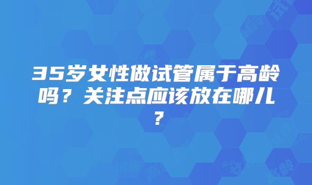 35岁女性做试管属于高龄吗？关注点应该放在哪儿？