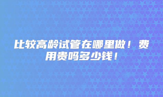 比较高龄试管在哪里做！费用贵吗多少钱！