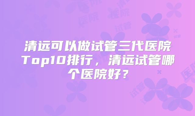 清远可以做试管三代医院Top10排行，清远试管哪个医院好？