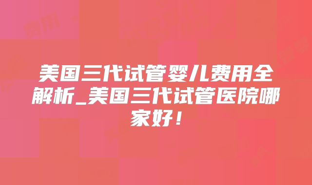 美国三代试管婴儿费用全解析_美国三代试管医院哪家好！