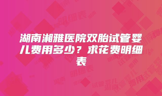 湖南湘雅医院双胎试管婴儿费用多少？求花费明细表