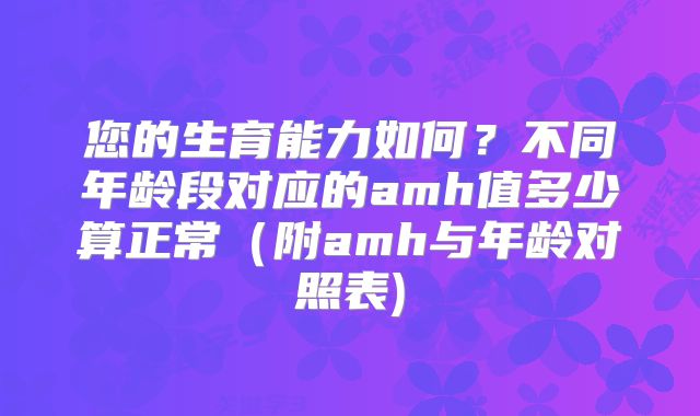 您的生育能力如何？不同年龄段对应的amh值多少算正常（附amh与年龄对照表)
