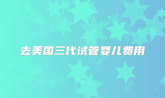 去美国三代试管婴儿费用