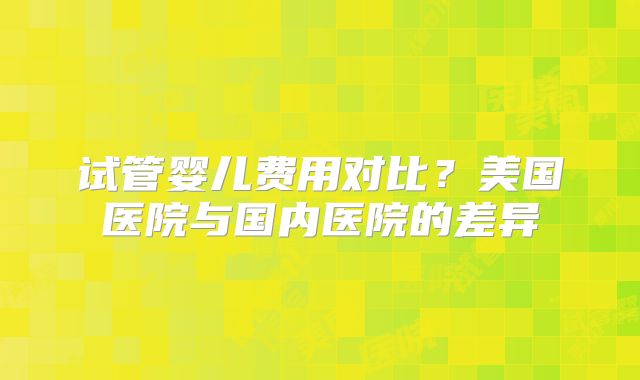 试管婴儿费用对比？美国医院与国内医院的差异