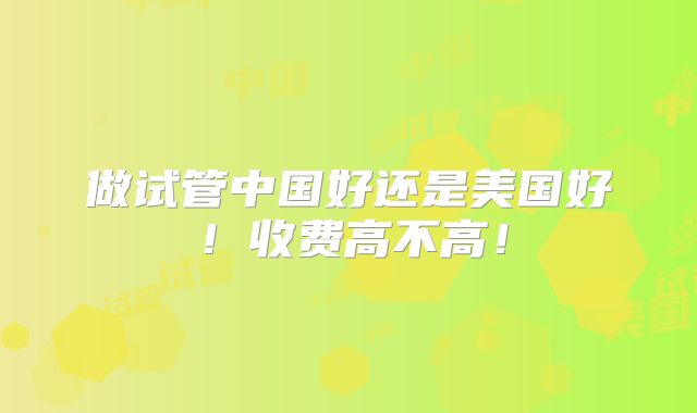 做试管中国好还是美国好！收费高不高！