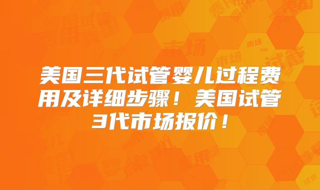 美国三代试管婴儿过程费用及详细步骤！美国试管3代市场报价！