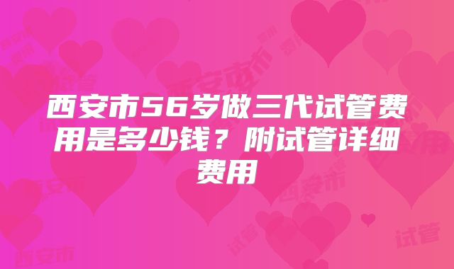 西安市56岁做三代试管费用是多少钱？附试管详细费用