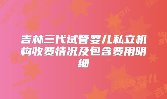 吉林三代试管婴儿私立机构收费情况及包含费用明细