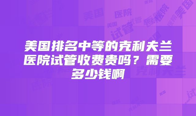 美国排名中等的克利夫兰医院试管收费贵吗？需要多少钱啊