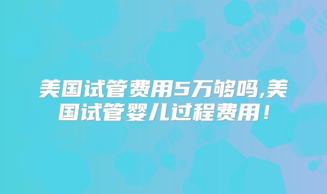 美国试管费用5万够吗,美国试管婴儿过程费用！