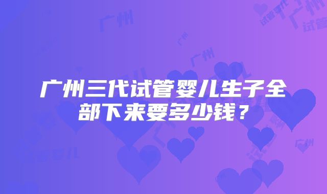 广州三代试管婴儿生子全部下来要多少钱？