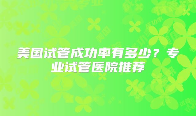 美国试管成功率有多少？专业试管医院推荐