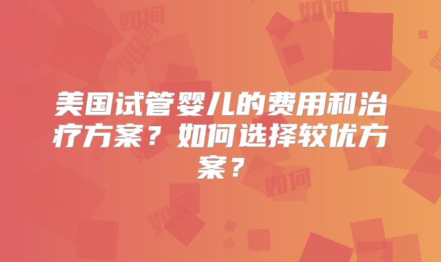 美国试管婴儿的费用和治疗方案？如何选择较优方案？