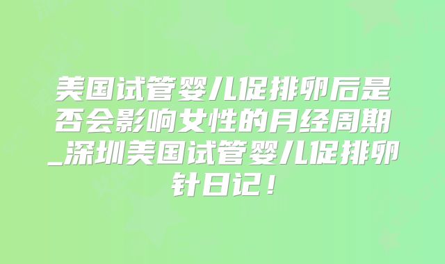 美国试管婴儿促排卵后是否会影响女性的月经周期_深圳美国试管婴儿促排卵针日记！